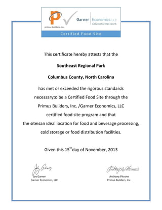 This certificate hereby attests that the
Southeast Regional Park
Columbus County, North Carolina
has met or exceeded the rigorous standards
necessaryto be a Certified Food Site through the
Primus Builders, Inc. /Garner Economics, LLC
certified food site program and that
the siteisan ideal location for food and beverage processing,
cold storage or food distribution facilities.
Given this 15thday of November, 2013

Jay Garner
Garner Economics, LLC

Anthony Pitrone
Primus Builders, Inc.

 