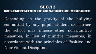 SEC.13
IMPLEMENTATION OF NON-PUNITIVE MEASURES.
Depending on the gravity of the bullying
committed by any pupil, student or learner,
the school may impose other non-punitive
measures, in lieu of punitive measures, in
accordance with the principles of Positive and
Non-Violent Discipline.
 