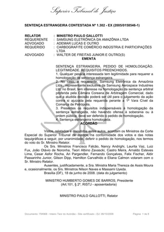 Superior Tribunal de Justiça
SENTENÇA ESTRANGEIRA CONTESTADA Nº 1.302 - EX (2005/0158546-1)


RELATOR                  : MINISTRO PAULO GALLOTTI
REQUERENTE               : SAMSUNG ELETRÔNICA DA AMAZÔNIA LTDA
ADVOGADO                 : ADEMAR LUCAS E OUTRO
REQUERIDO                : CARBOGRAFITE COMÉRCIO INDÚSTRIA E PARTICIPAÇÕES
                           LTDA
ADVOGADO                 : WALTER DE FREITAS JUNIOR E OUTRO(S)
                                        EMENTA

                             SENTENÇA ESTRANGEIRA. PEDIDO DE HOMOLOGAÇÃO.
                             LEGITIMIDADE. REQUISITOS PREENCHIDOS.
                             1. Qualquer pessoa interessada tem legitimidade para requerer a
                             homologação de sentença estrangeira.
                             2. No caso, a requerente, Samsung Eletrônica da Amazônia
                             Ltda., representante exclusiva da Samsung Aerospace Industries
                             Ltd. no Brasil, tem interesse na homologação da sentença arbitral
                             proferida pela Câmara Coreana de Arbitragem Comercial, dado
                             que a aludida decisão poderá ser útil para o julgamento da ação
                             contra si ajuizada pela requerida perante a 1ª Vara Cível da
                             Comarca de Petrópolis.
                             3. Presentes os requisitos indispensáveis à homologação da
                             sentença estrangeira, não havendo ofensa à soberania ou à
                             ordem pública, deve ser deferido o pedido de homologação.
                             4. Sentença estrangeira homologada.
                                               ACÓRDÃO

              Vistos, relatados e discutidos estes autos, acordam os Ministros da Corte
Especial do Superior Tribunal de Justiça, na conformidade dos votos e das notas
taquigráficas a seguir, por unanimidade, deferir o pedido de homologação, nos termos
do voto do Sr. Ministro Relator.
              Os Srs. Ministros Francisco Falcão, Nancy Andrighi, Laurita Vaz, Luiz
Fux, João Otávio de Noronha, Teori Albino Zavascki, Castro Meira, Arnaldo Esteves
Lima, Cesar Asfor Rocha, Ari Pargendler, Fernando Gonçalves, Felix Fischer, Aldir
Passarinho Junior, Gilson Dipp, Hamilton Carvalhido e Eliana Calmon votaram com o
Sr. Ministro Relator.
              Ausentes, justificadamente, a Sra. Ministra Maria Thereza de Assis Moura
e, ocasionalmente, os Srs. Ministros Nilson Naves e Massami Uyeda.
              Brasília (DF), 18 de junho de 2008. (data do julgamento)

                  MINISTRO HUMBERTO GOMES DE BARROS, Presidente
                          (Art.101, § 2º, RISTJ - aposentadoria)


                               MINISTRO PAULO GALLOTTI, Relator




Documento: 794968 - Inteiro Teor do Acórdão - Site certificado - DJ: 06/10/2008   Página 1 de 8
 