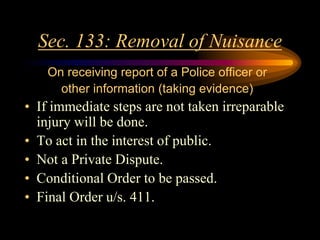 Sec. 133: Removal of Nuisance
On receiving report of a Police officer or
other information (taking evidence)
• If immediate steps are not taken irreparable
injury will be done.
• To act in the interest of public.
• Not a Private Dispute.
• Conditional Order to be passed.
• Final Order u/s. 411.
 