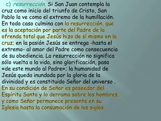 c) resurrección. Si San Juan contempla la
cruz como inicio del triunfo de Cristo, San
Pablo la ve como el extremo de la humillación.
En todo caso culmina con

en la pasión Jesús se entrega -hasta el
extremo- al amor del Padre como consecuencia
de su obediencia. La resurrección no significa
sólo vuelta a la vida, sino glorificación, paso
«de este mundo al Padre»; la humanidad de
Jesús queda inundada por la gloria de la
divinidad y es constituido Señor del universo .

 