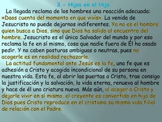 La llegada reclama de los hombres una reacción adecuada:
La venida de
Jesucristo no puede dejarnos indiferentes.
Jesucristo es el único Salvador del mundo y por eso
reclama la fe en sí mismo, cosa que nadie fuera de Él ha osado
pedir. Y no caben posturas ambiguas o neutras, pues
, una fe que es
adhesión a Cristo y acogida incondicional de su persona en
nuestra vida. Esta fe, al abrir las puertas a Cristo, trae consigo
la justificación y la salvación, la vida eterna, renueva al hombre
y hace de él una criatura nueva. Más aún,

 