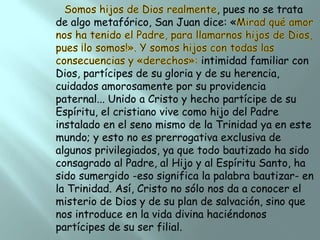 , pues no se trata
de algo metafórico, San Juan dice: «
intimidad familiar con
Dios, partícipes de su gloria y de su herencia,
cuidados amorosamente por su providencia
paternal... Unido a Cristo y hecho partícipe de su
Espíritu, el cristiano vive como hijo del Padre
instalado en el seno mismo de la Trinidad ya en este
mundo; y esto no es prerrogativa exclusiva de
algunos privilegiados, ya que todo bautizado ha sido
consagrado al Padre, al Hijo y al Espíritu Santo, ha
sido sumergido -eso significa la palabra bautizar- en
la Trinidad. Así, Cristo no sólo nos da a conocer el
misterio de Dios y de su plan de salvación, sino que
nos introduce en la vida divina haciéndonos
partícipes de su ser filial.

 