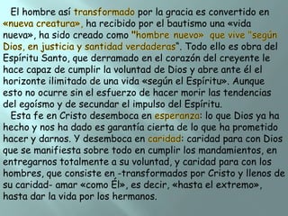 El hombre así

por la gracia es convertido en
ha recibido por el bautismo una «vida
nueva», ha sido creado como
“. Todo ello es obra del
Espíritu Santo, que derramado en el corazón del creyente le
hace capaz de cumplir la voluntad de Dios y abre ante él el
horizonte ilimitado de una vida «según el Espíritu». Aunque
esto no ocurre sin el esfuerzo de hacer morir las tendencias
del egoísmo y de secundar el impulso del Espíritu.
Esta fe en Cristo desemboca en
: lo que Dios ya ha
hecho y nos ha dado es garantía cierta de lo que ha prometido
hacer y darnos. Y desemboca en
: caridad para con Dios
que se manifiesta sobre todo en cumplir los mandamientos, en
entregarnos totalmente a su voluntad, y caridad para con los
hombres, que consiste en -transformados por Cristo y llenos de
su caridad- amar «como Él», es decir, «hasta el extremo»,
hasta dar la vida por los hermanos.

 