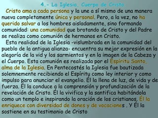 y la une a sí mismo de una manera
nueva completamente
. Pero, a la vez, no
a los hombres aisladamente, sino formando
comunidad
que brotando de Cristo y del Padre
se realiza como comunión de hermanos en Cristo.
Esta realidad de la Iglesia -vislumbrada en la comunidad del
pueblo de la antigua alianza- encuentra su mejor expresión en la
alegoría de la vid y los sarmientos y en la imagen de la Cabeza y
el Cuerpo. Esta comunión es realizada por el
. En Pentecostés la Iglesia fue bautizada
solemnemente recibiendo el Espíritu como ley interior y como
impulso para anunciar el evangelio. Él la llena de luz, de vida y de
fuerza. Él la conduce a la comprensión y profundización de la
revelación de Cristo. Él la vivifica y la santifica habitándola
como un templo e inspirando la oración de los cristianos.
s . Y Él la
sostiene en su testimonio de Cristo

 