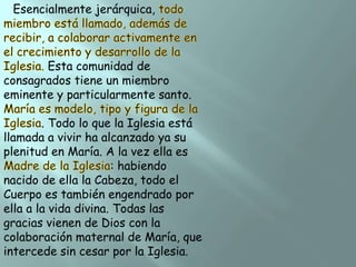 Esencialmente jerárquica,

Esta comunidad de
consagrados tiene un miembro
eminente y particularmente santo.
. Todo lo que la Iglesia está
llamada a vivir ha alcanzado ya su
plenitud en María. A la vez ella es
: habiendo
nacido de ella la Cabeza, todo el
Cuerpo es también engendrado por
ella a la vida divina. Todas las
gracias vienen de Dios con la
colaboración maternal de María, que
intercede sin cesar por la Iglesia.

 