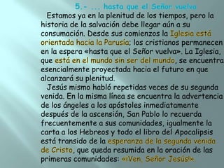 Estamos ya en la plenitud de los tiempos, pero la
historia de la salvación debe llegar aún a su
consumación. Desde sus comienzos la
; los cristianos permanecen
en la espera «hasta que el Señor vuelva». La Iglesia,
que
, se encuentra
esencialmente proyectada hacia el futuro en que
alcanzará su plenitud.
Jesús mismo habló repetidas veces de su segunda
venida. En la misma línea se encuentra la advertencia
de los ángeles a los apóstoles inmediatamente
después de la ascensión, San Pablo lo recuerda
frecuentemente a sus comunidades, igualmente la
carta a los Hebreos y todo el libro del Apocalipsis
está transido de la
, que queda resumida en la oración de las
primeras comunidades:

 
