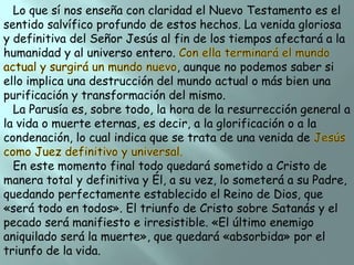 Lo que sí nos enseña con claridad el Nuevo Testamento es el
sentido salvífico profundo de estos hechos. La venida gloriosa
y definitiva del Señor Jesús al fin de los tiempos afectará a la
humanidad y al universo entero.
, aunque no podemos saber si
ello implica una destrucción del mundo actual o más bien una
purificación y transformación del mismo.
La Parusía es, sobre todo, la hora de la resurrección general a
la vida o muerte eternas, es decir, a la glorificación o a la
condenación, lo cual indica que se trata de una venida de
En este momento final todo quedará sometido a Cristo de
manera total y definitiva y Él, a su vez, lo someterá a su Padre,
quedando perfectamente establecido el Reino de Dios, que
«será todo en todos». El triunfo de Cristo sobre Satanás y el
pecado será manifiesto e irresistible. «El último enemigo
aniquilado será la muerte», que quedará «absorbida» por el
triunfo de la vida.

 