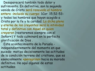 Desaparecerá también todo dolor y
sufrimiento. En definitiva, son la segunda
venida de Cristo
1Cor. 15,52-53y todos los hombres que hayan acogido a
Cristo por la fe y la caridad.
(«estaremos siempre con el
Señor») Y todo culminará en la perfecta
glorificación de Dios .
Este acontecimiento de la Parusía independientemente del momento en que
suceda- matiza decisivamente las actitudes
de la condición terrena del cristiano, que es
esencialmente
hacia su morada
definitiva. He aquí algunas de estas
actitudes:

 