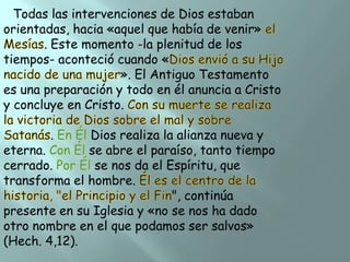 Todas las intervenciones de Dios estaban
orientadas, hacia «aquel que había de venir»
. Este momento -la plenitud de los
tiempos- aconteció cuando «
». El Antiguo Testamento
es una preparación y todo en él anuncia a Cristo
y concluye en Cristo.
.

Dios realiza la alianza nueva y
eterna.
se abre el paraíso, tanto tiempo
cerrado.
se nos da el Espíritu, que
transforma el hombre.
", continúa
presente en su Iglesia y «no se nos ha dado
otro nombre en el que podamos ser salvos»
(Hech. 4,12).

 