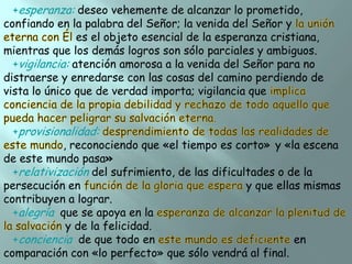 +esperanza: deseo vehemente de alcanzar lo prometido,
confiando en la palabra del Señor; la venida del Señor y
es el objeto esencial de la esperanza cristiana,
mientras que los demás logros son sólo parciales y ambiguos.
+vigilancia: atención amorosa a la venida del Señor para no
distraerse y enredarse con las cosas del camino perdiendo de
vista lo único que de verdad importa; vigilancia que
+provisionalidad:
, reconociendo que «el tiempo es corto» y «la escena
de este mundo pasa»
+relativización del sufrimiento, de las dificultades o de la
persecución en
y que ellas mismas
contribuyen a lograr.
+alegría que se apoya en la
y de la felicidad.
+conciencia de que todo en
en
comparación con «lo perfecto» que sólo vendrá al final.

 