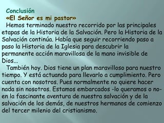 Conclusión
Hemos terminado nuestro recorrido por las principales
etapas de la Historia de la Salvación. Pero la Historia de la
Salvación continúa. Había que seguir recorriendo paso a
paso la Historia de la Iglesia para descubrir la
permanente acción maravillosa de la mano invisible de
Dios...
También hoy. Dios tiene un plan maravilloso para nuestro
tiempo. Y está actuando para llevarlo a cumplimiento. Pero
cuenta con nosotros. Pues normalmente no quiere hacer
nada sin nosotros. Estamos embarcados -lo queramos o noen la fascinante aventura de nuestra salvación y de la
salvación de los demás, de nuestros hermanos de comienzo
del tercer milenio del cristianismo.

 