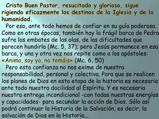 Por eso, ante todo hemos de confiar en su guía poderosa.
Como en otras épocas, también hoy la frágil barca de Pedro
sufre los embates de las olas, de las dificultades que
parecen hundirla (Mc. 5, 37); pero Jesús permanece en esa
barca, y una y otra vez nos repite como a los apóstoles:
(Mc. 6, 50)
Pero esta confianza no nos exime de nuestra
responsabilidad, personal y colectiva. Para que se realicen
los planes de Dios en esta etapa de la historia es necesaria
ante todo nuestra docilidad al Espíritu. Y es necesaria
nuestra entrega incondicional -con todas nuestras energías
y capacidades- para secundar la acción de Dios. Sólo así
podrá continuar la Historia de la Salvación, es decir, la
salvación de Dios en la Historia...

 