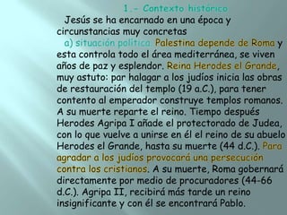 Jesús se ha encarnado en una época y
circunstancias muy concretas

y

esta controla todo el área mediterránea, se viven
años de paz y esplendor.
,
muy astuto: par halagar a los judíos inicia las obras
de restauración del templo (19 a.C.), para tener
contento al emperador construye templos romanos.
A su muerte reparte el reino. Tiempo después
Herodes Agripa I añade el protectorado de Judea,
con lo que vuelve a unirse en él el reino de su abuelo
Herodes el Grande, hasta su muerte (44 d.C.).
. A su muerte, Roma gobernará
directamente por medio de procuradores (44-66
d.C.). Agripa II, recibirá más tarde un reino
insignificante y con él se encontrará Pablo.

 