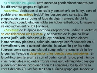 está marcada predominantemente por
los diferentes grupos religiosos.
dedicados al estudio y comentario de la ley, para el
pueblo eran
(rabbí) los buscan para consejos. Se
preparaban con estudios al lado de algún famoso; de ahí la
extrañeza cuando alguien habla sin haber estudiado, la mayoría
se encuadran entre los fariseos.
de la época macabea «separados»; indica su actitud:
y se apartan de lo que no lleve
marca judía, adhiriéndose a la ley; admiten las tradiciones.
Hombres muy piadosos, caían sin embargo con frecuencia en el
formalismo y en la autosuficiencia -la salvación por las solas
fuerzas como consecuencia del cumplimiento exacto de la ley-,
lo que les llevaba a
. En
lo político son tolerantes con el poder constituido, prefiriendo
vivir tranquilos y no enfrentarse (más aún, eliminando a los que
pueden ocasionar problemas con los romanos). Después de la
crisis del año 70, los fariseos son el único grupo que sobrevive.

 