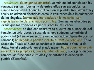 , su máxima influencia son los
romanos sus partidarios, y de entre ellos son escogidos los
sumos sacerdotes. Apenas influyen en el pueblo. Rechazan la ley
oral y no admiten doctrinas como la resurrección o la existencia
de los ángeles.
. Son menos atacados por
Jesús que los fariseos es por su escasa influencia.
se dedican sobre todo al culto en el servicio del
templo. La aristocracia sacerdotal era saducea; sometida al
poder civil (el sumo sacerdote era nombrado y depuesto por los
romanos)
. En la
época de Jesús el Sumo sacerdocio lo detenta la familia de
Anás. Por el contrario, en el grado menor
, que ejercían con
esmero las funciones cultuales y orientaban la oración del
pueblo (Zacarías).

 
