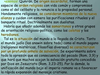 Qumrán. De

, forman una
especie de
con vida común y compromisos
como el del celibato y la renuncia a la propiedad personal.
Hondamente religiosos,
y cuidan con esmero las purificaciones rituales y el
banquete ritual. Doctrinalmente son dualistas.
Habría que añadir además los
y otros grupos
de orientación religioso-política, como los
y los
.
Tal es
del mundo a la llegada de Cristo. Tanto
el mundo judío (los anawin sobre todo) como el mundo pagano
(religiones mistéricas, filosofías diversas)
. Se experimenta sobre
todo la opresión que es consecuencia del pecado (Rom. 3,9) y
que hará que muchos acojan la salvación gratuita concedida
por Dios en Jesucristo (Rom. 3,23-25). Por lo demás, la
unificación del mundo bajo el imperio romano va a favorecer
la rápida expansión del mensaje cristiano.

 