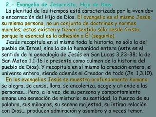 La plenitud de los tiempos está caracterizada por la «venida»
o encarnación del Hijo de Dios.

Jesús recapitula en sí mismo toda la historia, no sólo la del
pueblo de Israel, sino la de la humanidad entera (este es el
sentido de la genealogía de Jesús en San Lucas 3,23-38; la de
San Mateo 1,1-16 le presenta como culmen de la historia del
pueblo de Dios). Y recapitula en sí mismo la creación entera, el
universo entero, siendo además el Creador de todo (Jn. 1,3.10).
se alegra, se cansa, llora, se encoleriza, acoge y atiende a las
personas... Pero, a la vez, de su persona y comportamiento
emana una sensación de misterio: su santidad, la fuerza de su
palabra, sus milagros, su serena majestad, su íntima relación
con Dios... producen admiración y asombro y a veces temor.

 