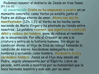 Podemos resumir el misterio de Jesús en tres fases

(Fil. 2,6-11):

a) encarnación.
en un
momento concreto; como Verbo ya existía junto al
Padre en diálogo eterno de amor.
(1Jn. 1,2): el Verbo se ha hecho carne
naciendo de María Virgen y ha plantado su tienda entre
nosotros . La palabra
pone de relieve el realismo
de la encarnación. Por ella el Creador se une a la
criatura y entra en la historia humana. Sin dejar su
condición divina, el Hijo de Dios se rebajó tomando la
condición de siervo, haciéndose semejante a los
hombres y actuando como hombre.
Jesús es el Hijo muy amado del
Padre, ungido plenamente por el Espíritu. Libre de
pecado, está unido a nosotros por su humanidad que le
hace hermano nuestro y más aún, por su amor.

 