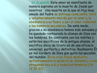 b) la pasión. Este amor se manifiesta de
manera suprema en la muerte de Jesús por
nosotros . Una muerte en la que el Hijo muy
amado del Padre

. De este modo,
gracias a su obediencia hemos sido salvados y
ha quedado restaurada la alianza de Dios con
los hombres. En contraste con los inútiles y
estériles sacrificios de la antigua alianza, el
sacrifico único de Cristo es de una eficacia
universal, perfecta y definitiva. Realmente Él
es «el Cordero de Dios que quita los pecados
del mundo».

 