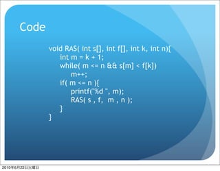 Code
                  void RAS( int s[], int f[], int k, int n){
                     int m = k + 1;
                     while( m <= n && s[m] < f[k])
                         m++;
                     if( m <= n ){
                         printf("%d ", m);
                         RAS( s , f, m , n );
                     }
                  }




2010   6   22
 