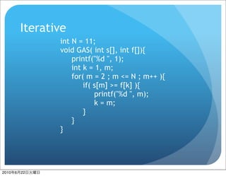 Iterative
                  int N = 11;
                  void GAS( int s[], int f[]){
                      printf("%d ", 1);
                      int k = 1, m;
                      for( m = 2 ; m <= N ; m++ ){
                          if( s[m] >= f[k] ){
                              printf("%d ", m);
                              k = m;
                          }
                      }
                  }




2010   6   22
 