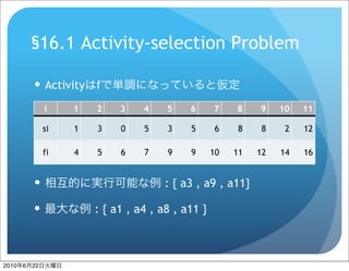 §16.1 Activity-selection Problem

            Activity    f
                i    1   2    3    4    5    6      7    8    9    10   11

                si   1   3    0    5    3    5       6    8    8    2   12

                fi   4   5    6    7    9    9      10   11   12   14   16


                                      : { a3 , a9 , a11}

                        : { a1 , a4 , a8 , a11 }



2010   6   22
 