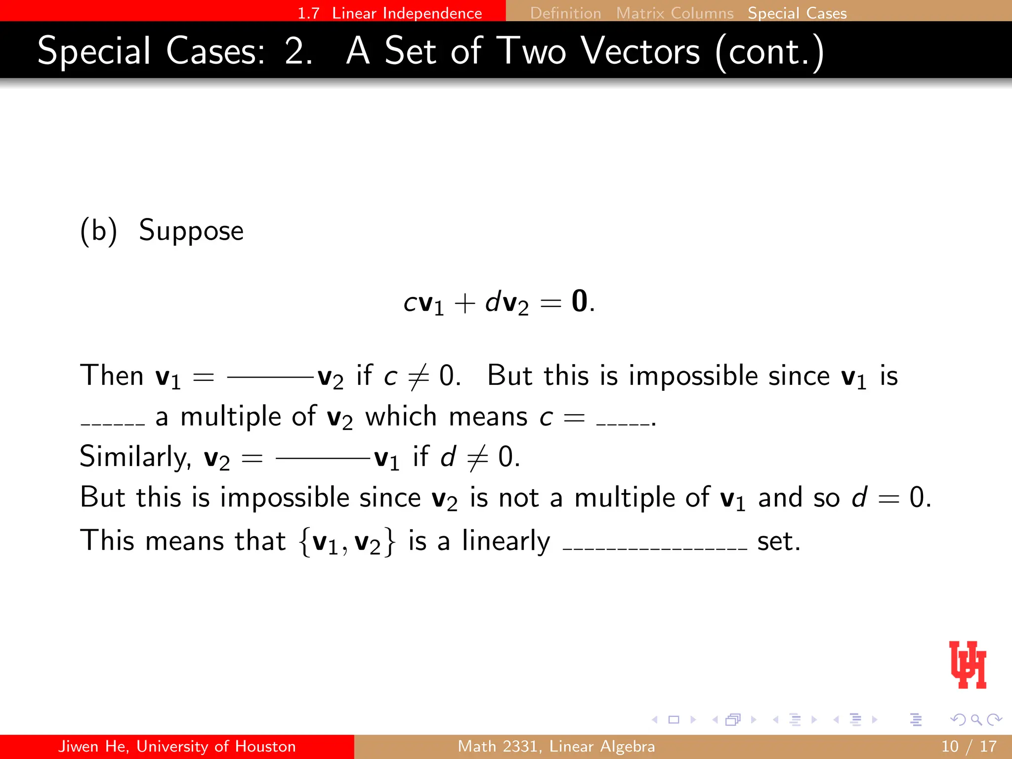 1.7 Linear Independence Definition Matrix Columns Special Cases
Special Cases: 2. A Set of Two Vectors (cont.)
(b) Suppose
cv1 + dv2 = 0.
Then v1 = v2 if c 6= 0. But this is impossible since v1 is
a multiple of v2 which means c = .
Similarly, v2 = v1 if d 6= 0.
But this is impossible since v2 is not a multiple of v1 and so d = 0.
This means that {v1, v2} is a linearly set.
Jiwen He, University of Houston Math 2331, Linear Algebra 10 / 17
 