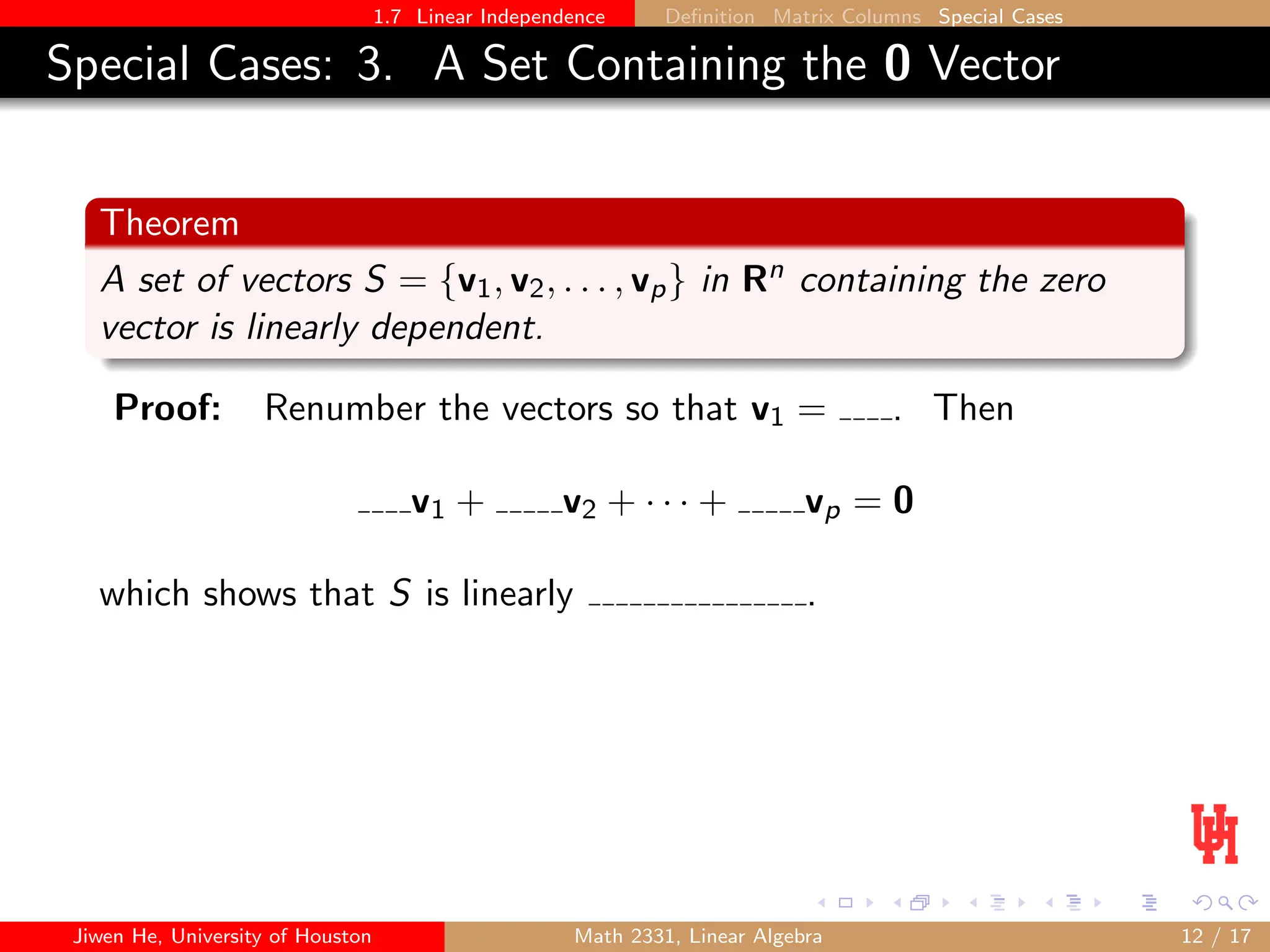 1.7 Linear Independence Definition Matrix Columns Special Cases
Special Cases: 3. A Set Containing the 0 Vector
Theorem
A set of vectors S = {v1, v2, . . . , vp} in Rn containing the zero
vector is linearly dependent.
Proof: Renumber the vectors so that v1 = . Then
v1 + v2 + · · · + vp = 0
which shows that S is linearly .
Jiwen He, University of Houston Math 2331, Linear Algebra 12 / 17
 