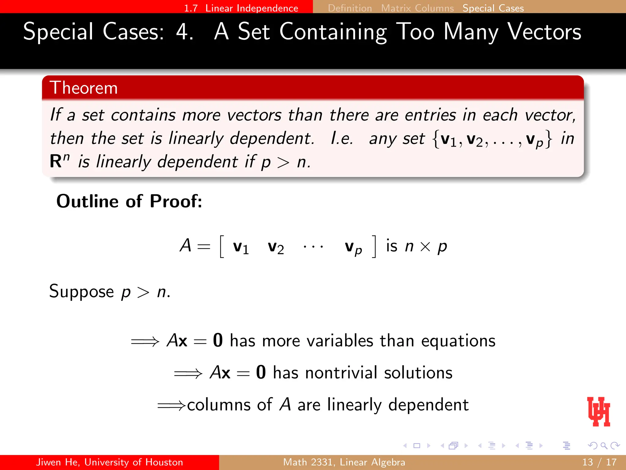 1.7 Linear Independence Definition Matrix Columns Special Cases
Special Cases: 4. A Set Containing Too Many Vectors
Theorem
If a set contains more vectors than there are entries in each vector,
then the set is linearly dependent. I.e. any set {v1, v2, . . . , vp} in
Rn is linearly dependent if p  n.
Outline of Proof:
A =

v1 v2 · · · vp

is n × p
Suppose p  n.
=⇒ Ax = 0 has more variables than equations
=⇒ Ax = 0 has nontrivial solutions
=⇒columns of A are linearly dependent
Jiwen He, University of Houston Math 2331, Linear Algebra 13 / 17
 