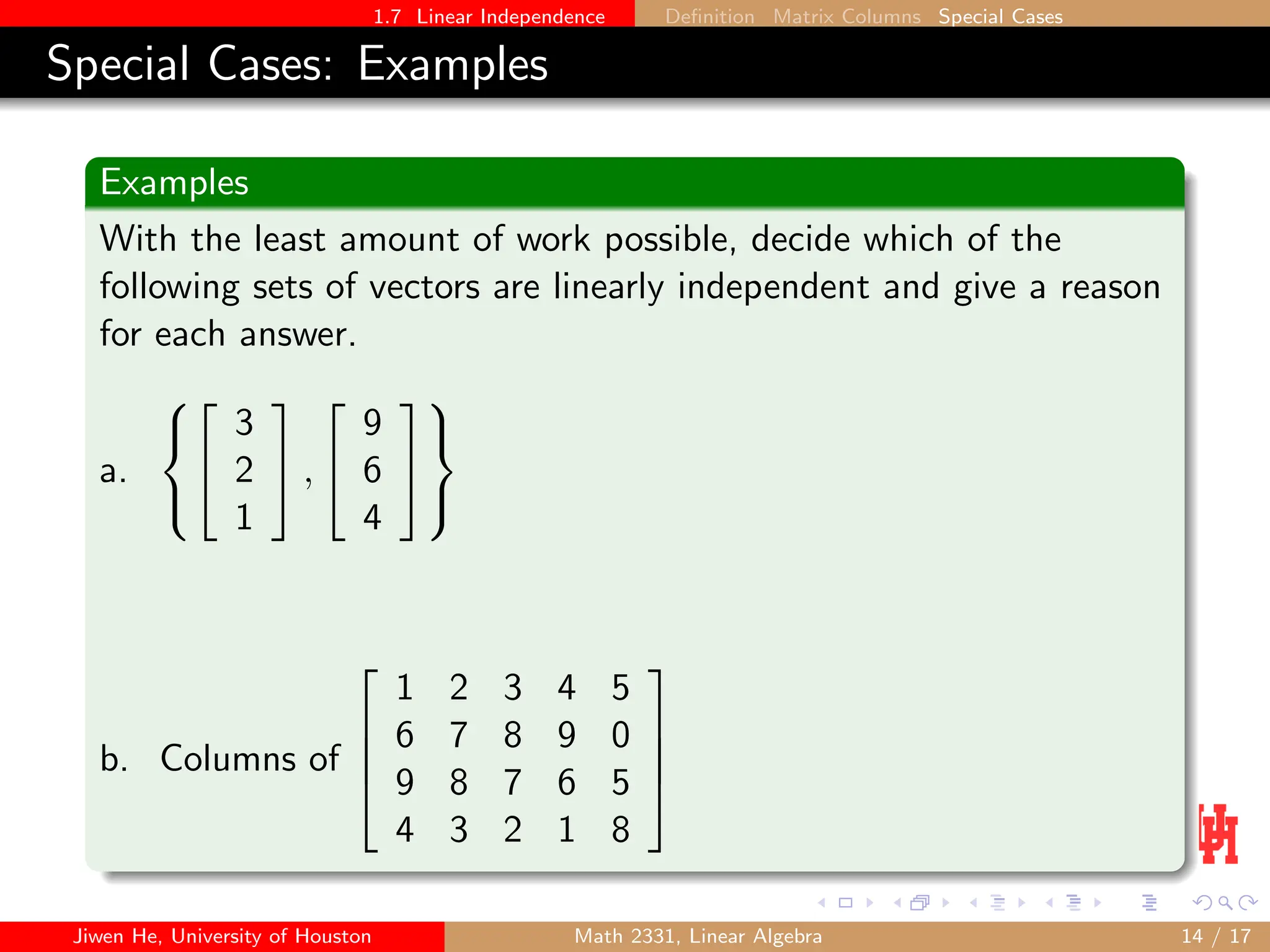 1.7 Linear Independence Definition Matrix Columns Special Cases
Special Cases: Examples
Examples
With the least amount of work possible, decide which of the
following sets of vectors are linearly independent and give a reason
for each answer.
a.





3
2
1

 ,


9
6
4





b. Columns of




1 2 3 4 5
6 7 8 9 0
9 8 7 6 5
4 3 2 1 8




Jiwen He, University of Houston Math 2331, Linear Algebra 14 / 17
 