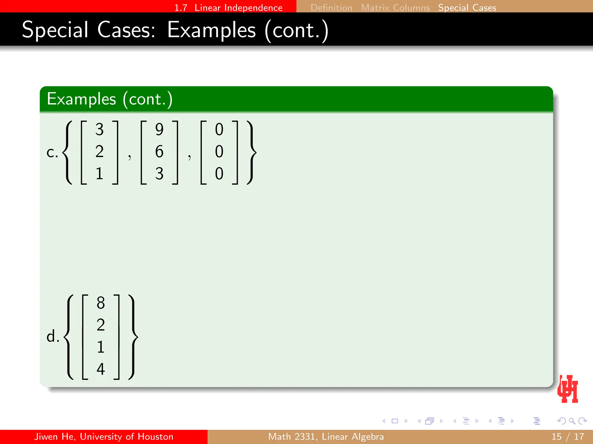 1.7 Linear Independence Definition Matrix Columns Special Cases
Special Cases: Examples (cont.)
Examples (cont.)
c.





3
2
1

 ,


9
6
3

 ,


0
0
0





d.











8
2
1
4











Jiwen He, University of Houston Math 2331, Linear Algebra 15 / 17
 