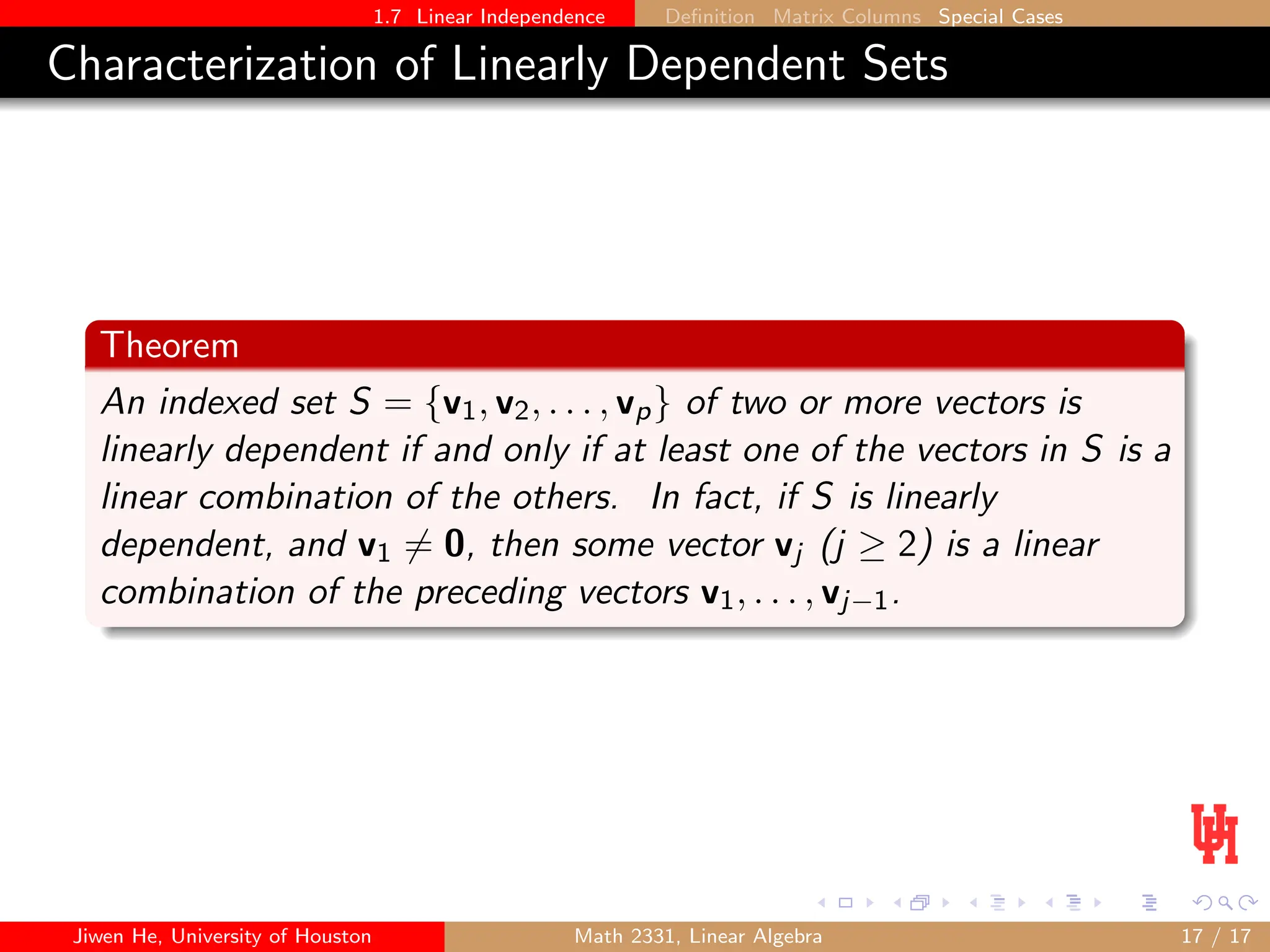 1.7 Linear Independence Definition Matrix Columns Special Cases
Characterization of Linearly Dependent Sets
Theorem
An indexed set S = {v1, v2, . . . , vp} of two or more vectors is
linearly dependent if and only if at least one of the vectors in S is a
linear combination of the others. In fact, if S is linearly
dependent, and v1 6= 0, then some vector vj (j ≥ 2) is a linear
combination of the preceding vectors v1, . . . , vj−1.
Jiwen He, University of Houston Math 2331, Linear Algebra 17 / 17
 
