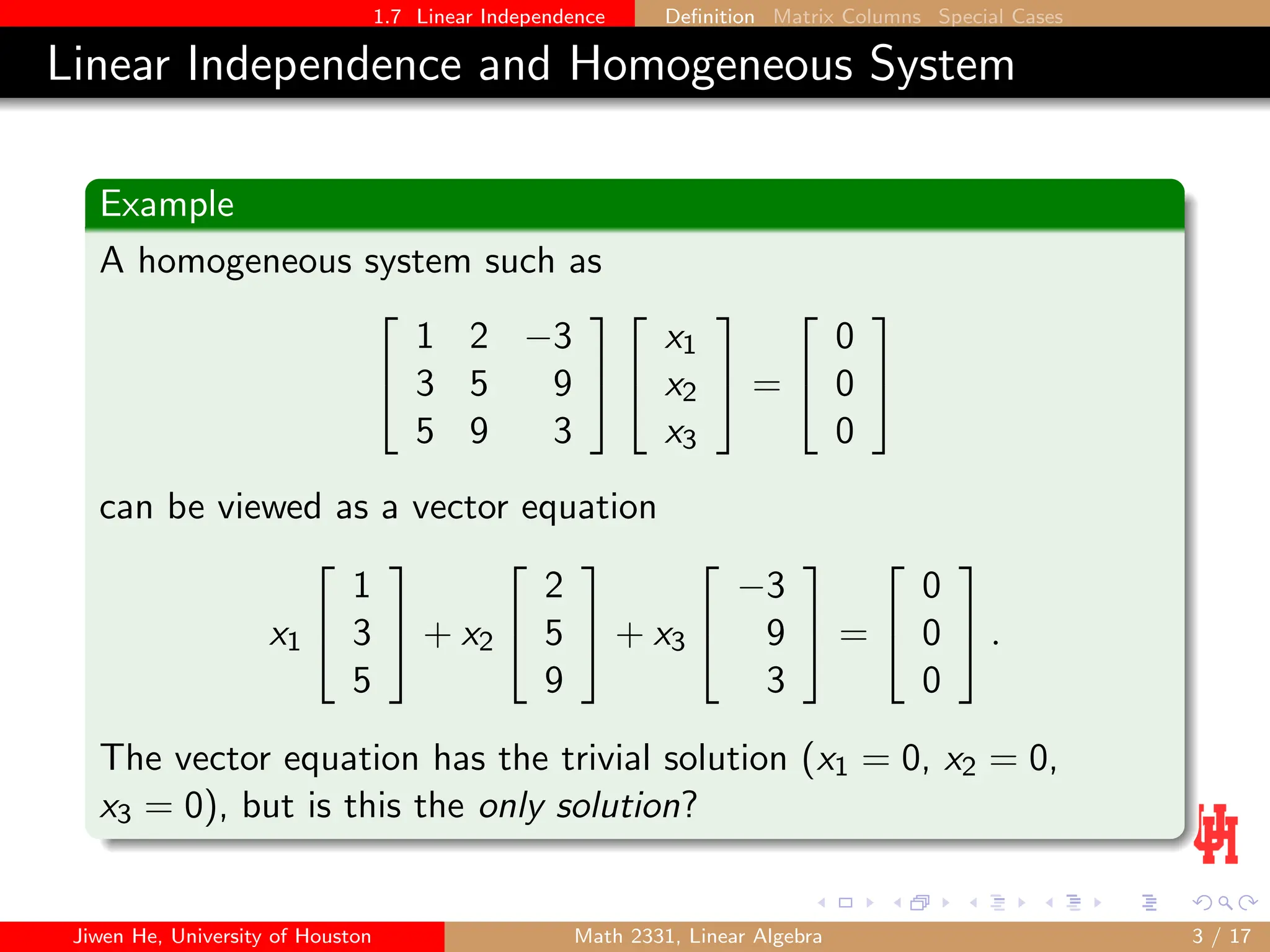 1.7 Linear Independence Definition Matrix Columns Special Cases
Linear Independence and Homogeneous System
Example
A homogeneous system such as


1 2 −3
3 5 9
5 9 3




x1
x2
x3

 =


0
0
0


can be viewed as a vector equation
x1


1
3
5

 + x2


2
5
9

 + x3


−3
9
3

 =


0
0
0

 .
The vector equation has the trivial solution (x1 = 0, x2 = 0,
x3 = 0), but is this the only solution?
Jiwen He, University of Houston Math 2331, Linear Algebra 3 / 17
 