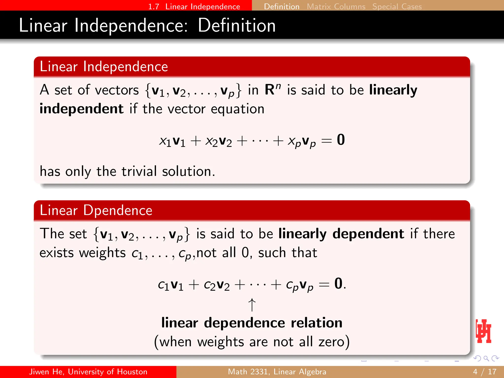 1.7 Linear Independence Definition Matrix Columns Special Cases
Linear Independence: Definition
Linear Independence
A set of vectors {v1, v2, . . . , vp} in Rn is said to be linearly
independent if the vector equation
x1v1 + x2v2 + · · · + xpvp = 0
has only the trivial solution.
Linear Dpendence
The set {v1, v2, . . . , vp} is said to be linearly dependent if there
exists weights c1, . . . , cp,not all 0, such that
c1v1 + c2v2 + · · · + cpvp = 0.
↑
linear dependence relation
(when weights are not all zero)
Jiwen He, University of Houston Math 2331, Linear Algebra 4 / 17
 