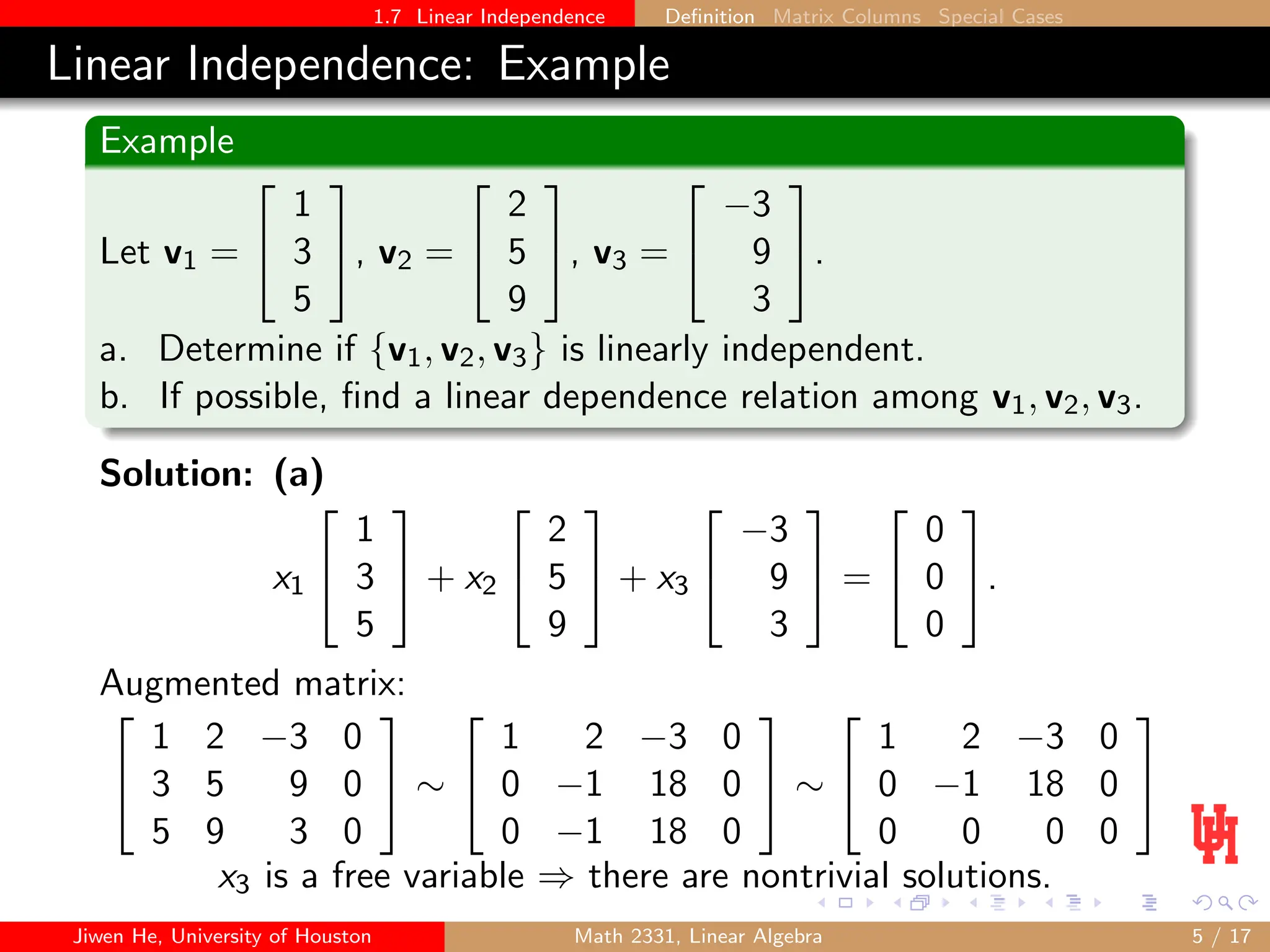 1.7 Linear Independence Definition Matrix Columns Special Cases
Linear Independence: Example
Example
Let v1 =


1
3
5

, v2 =


2
5
9

, v3 =


−3
9
3

.
a. Determine if {v1, v2, v3} is linearly independent.
b. If possible, find a linear dependence relation among v1, v2, v3.
Solution: (a)
x1


1
3
5

 + x2


2
5
9

 + x3


−3
9
3

 =


0
0
0

.
Augmented matrix:


1 2 −3 0
3 5 9 0
5 9 3 0

 ∼


1 2 −3 0
0 −1 18 0
0 −1 18 0

 ∼


1 2 −3 0
0 −1 18 0
0 0 0 0


x3 is a free variable ⇒ there are nontrivial solutions.
Jiwen He, University of Houston Math 2331, Linear Algebra 5 / 17
 