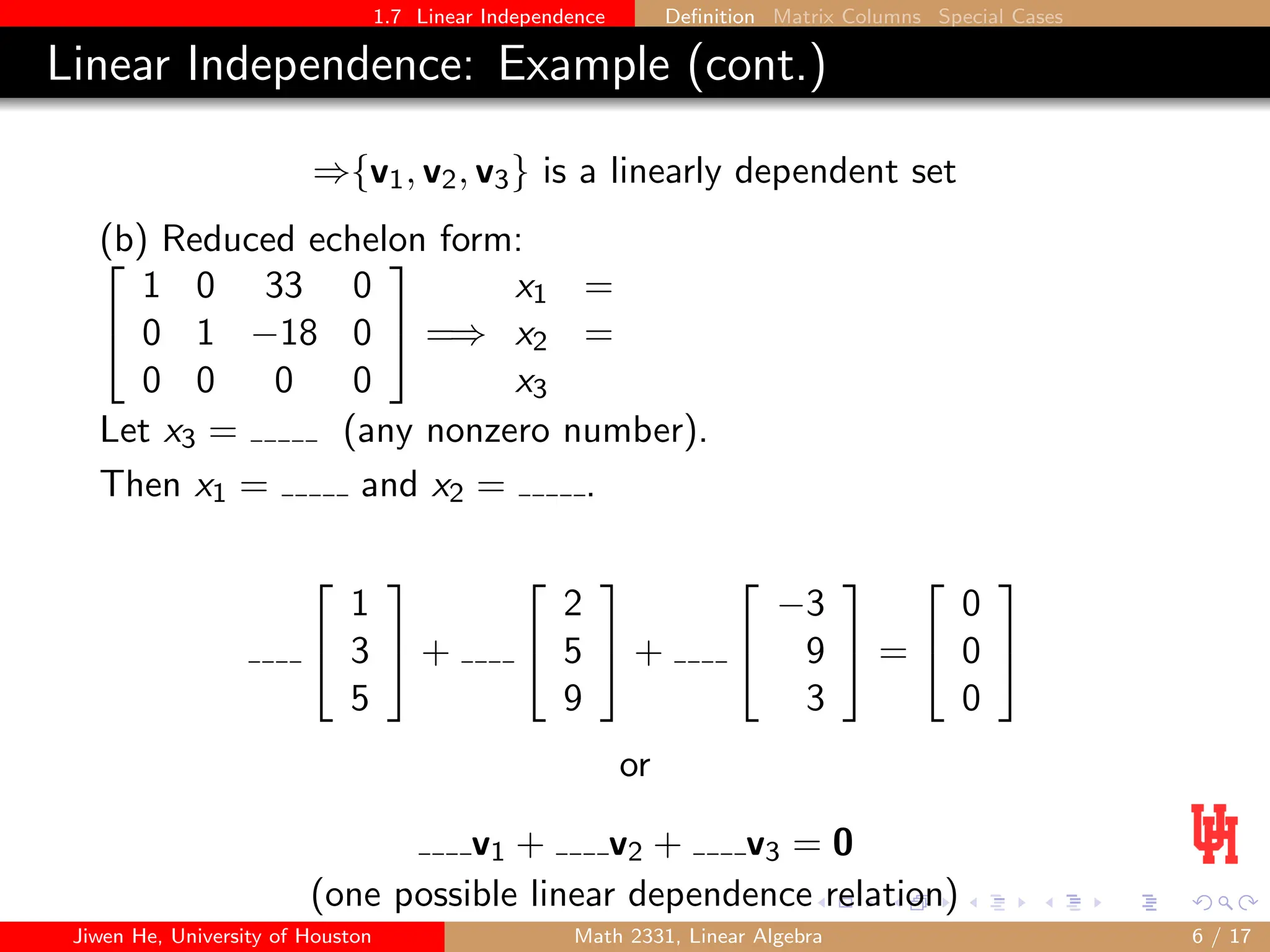 1.7 Linear Independence Definition Matrix Columns Special Cases
Linear Independence: Example (cont.)
⇒{v1, v2, v3} is a linearly dependent set
(b) Reduced echelon form:


1 0 33 0
0 1 −18 0
0 0 0 0

 =⇒
x1 =
x2 =
x3
Let x3 = (any nonzero number).
Then x1 = and x2 = .


1
3
5

 +


2
5
9

 +


−3
9
3

 =


0
0
0


or
v1 + v2 + v3 = 0
(one possible linear dependence relation)
Jiwen He, University of Houston Math 2331, Linear Algebra 6 / 17
 