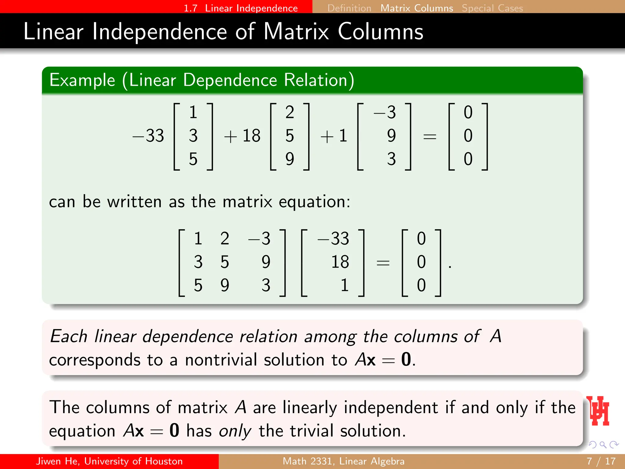 1.7 Linear Independence Definition Matrix Columns Special Cases
Linear Independence of Matrix Columns
Example (Linear Dependence Relation)
−33


1
3
5

 + 18


2
5
9

 + 1


−3
9
3

 =


0
0
0


can be written as the matrix equation:


1 2 −3
3 5 9
5 9 3




−33
18
1

 =


0
0
0

.
Each linear dependence relation among the columns of A
corresponds to a nontrivial solution to Ax = 0.
The columns of matrix A are linearly independent if and only if the
equation Ax = 0 has only the trivial solution.
Jiwen He, University of Houston Math 2331, Linear Algebra 7 / 17
 