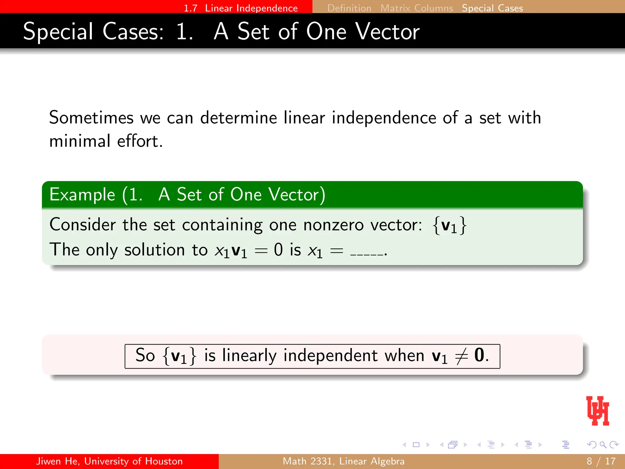 1.7 Linear Independence Definition Matrix Columns Special Cases
Special Cases: 1. A Set of One Vector
Sometimes we can determine linear independence of a set with
minimal effort.
Example (1. A Set of One Vector)
Consider the set containing one nonzero vector: {v1}
The only solution to x1v1 = 0 is x1 = .
So {v1} is linearly independent when v1 6= 0.
Jiwen He, University of Houston Math 2331, Linear Algebra 8 / 17
 