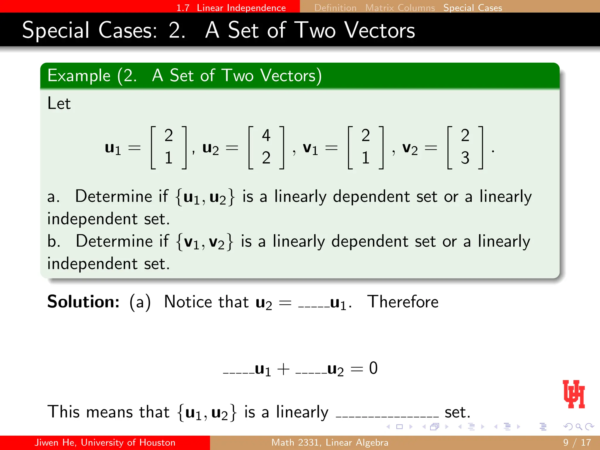 1.7 Linear Independence Definition Matrix Columns Special Cases
Special Cases: 2. A Set of Two Vectors
Example (2. A Set of Two Vectors)
Let
u1 =

2
1

, u2 =

4
2

, v1 =

2
1

, v2 =

2
3

.
a. Determine if {u1, u2} is a linearly dependent set or a linearly
independent set.
b. Determine if {v1, v2} is a linearly dependent set or a linearly
independent set.
Solution: (a) Notice that u2 = u1. Therefore
u1 + u2 = 0
This means that {u1, u2} is a linearly set.
Jiwen He, University of Houston Math 2331, Linear Algebra 9 / 17
 