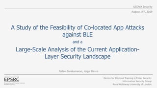 A Study of the Feasibility of Co-located App Attacks
against BLE
and a
Large-Scale Analysis of the Current Application-
Layer Security Landscape
USENIX Security
Pallavi Sivakumaran, Jorge Blasco
August 14th, 2019
Centre for Doctoral Training in Cyber Security
Information Security Group
Royal Holloway University of London
 