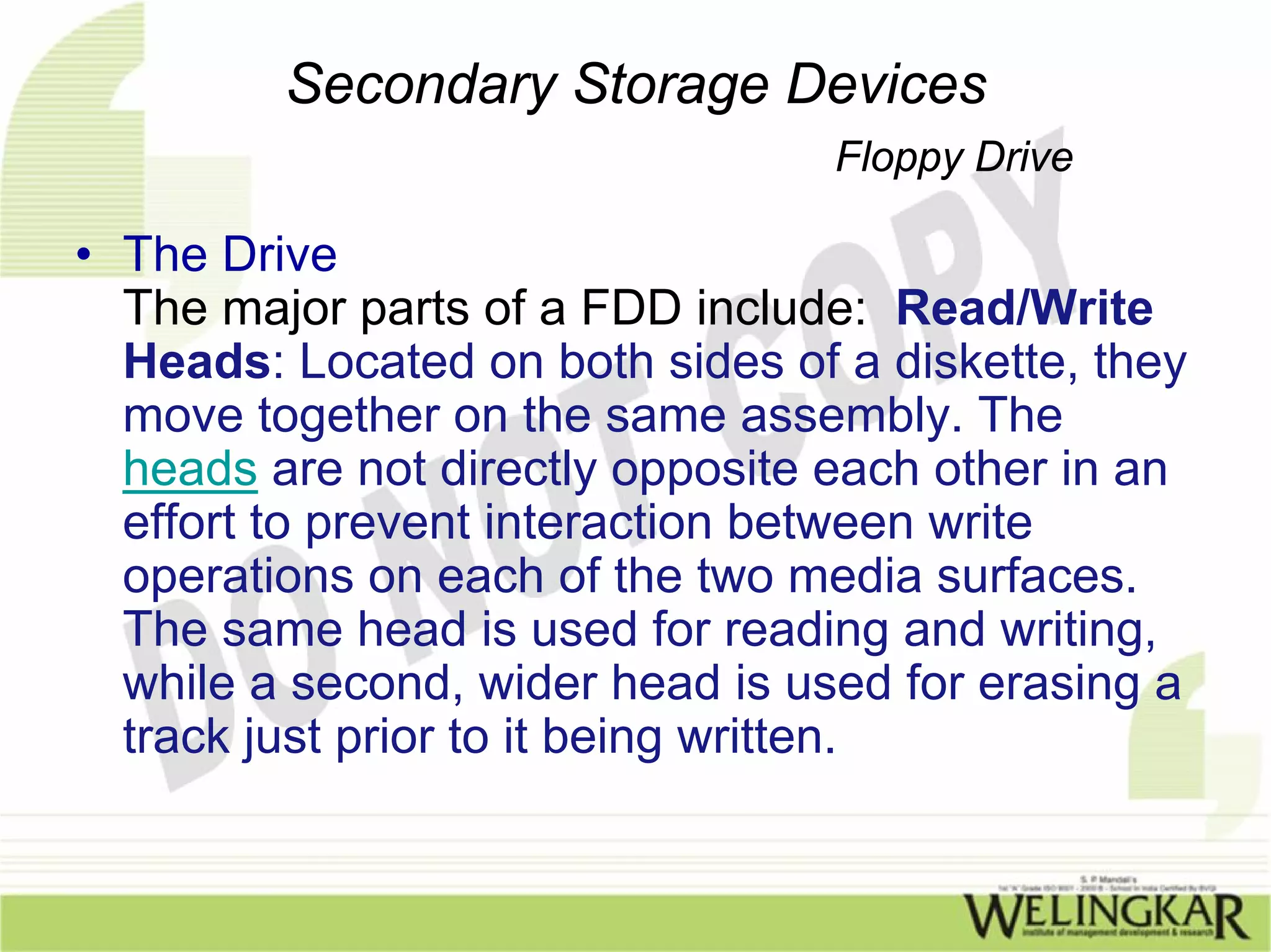 Secondary Storage Devices
                                  Floppy Drive

• The Drive
  The major parts of a FDD include: Read/Write
  Heads: Located on both sides of a diskette, they
  move together on the same assembly. The
  heads are not directly opposite each other in an
  effort to prevent interaction between write
  operations on each of the two media surfaces.
  The same head is used for reading and writing,
  while a second, wider head is used for erasing a
  track just prior to it being written.
 