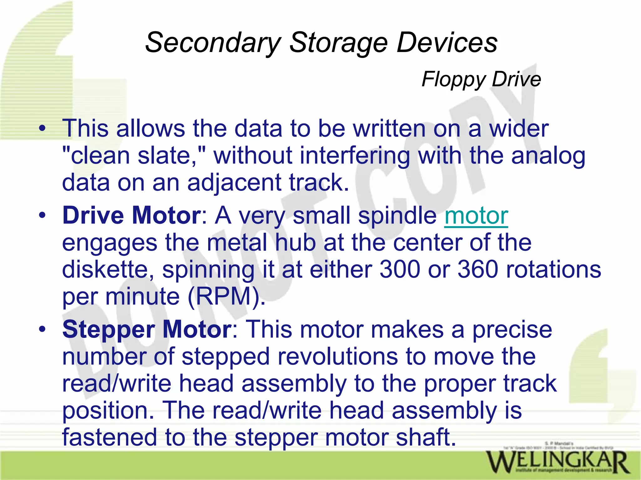 Secondary Storage Devices
                                    Floppy Drive

• This allows the data to be written on a wider
  "clean slate," without interfering with the analog
  data on an adjacent track.
• Drive Motor: A very small spindle motor
  engages the metal hub at the center of the
  diskette, spinning it at either 300 or 360 rotations
  per minute (RPM).
• Stepper Motor: This motor makes a precise
  number of stepped revolutions to move the
  read/write head assembly to the proper track
  position. The read/write head assembly is
  fastened to the stepper motor shaft.
 