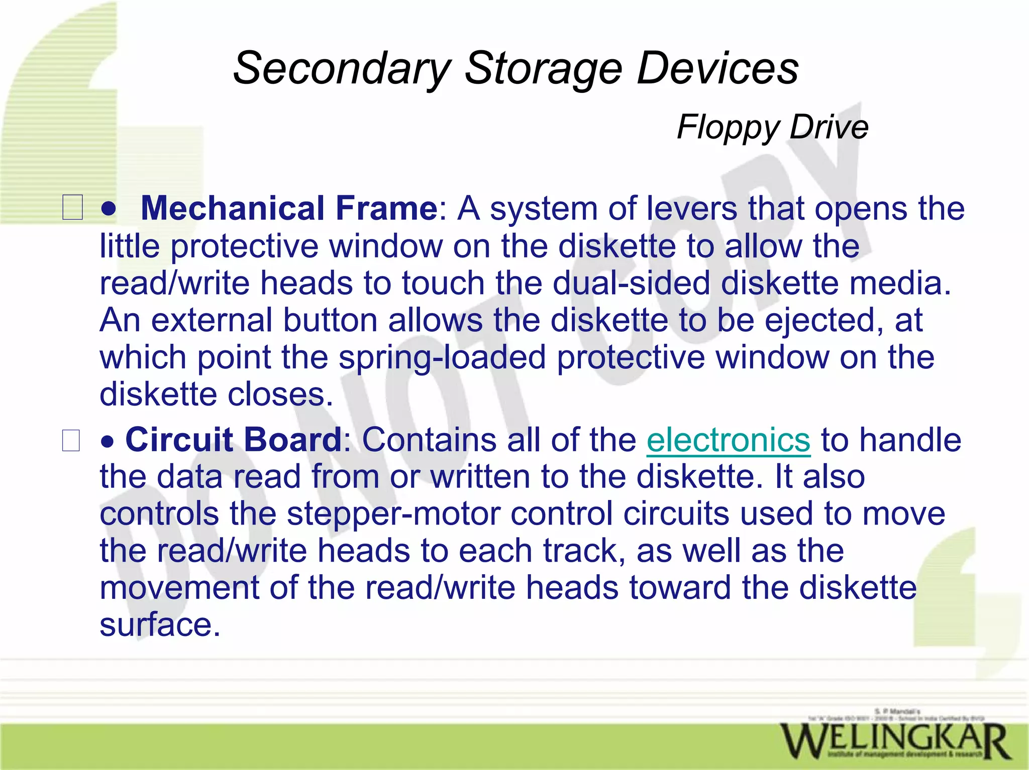 Secondary Storage Devices
                                      Floppy Drive

• Mechanical Frame: A system of levers that opens the
little protective window on the diskette to allow the
read/write heads to touch the dual-sided diskette media.
An external button allows the diskette to be ejected, at
which point the spring-loaded protective window on the
diskette closes.
• Circuit Board: Contains all of the electronics to handle
the data read from or written to the diskette. It also
controls the stepper-motor control circuits used to move
the read/write heads to each track, as well as the
movement of the read/write heads toward the diskette
surface.
 
