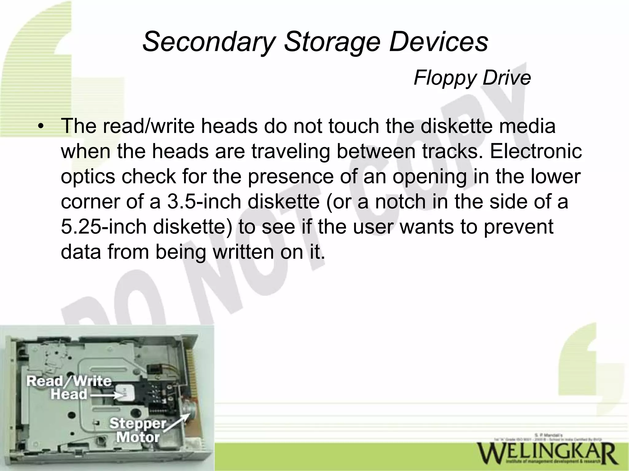 Secondary Storage Devices
                                         Floppy Drive

• The read/write heads do not touch the diskette media
  when the heads are traveling between tracks. Electronic
  optics check for the presence of an opening in the lower
  corner of a 3.5-inch diskette (or a notch in the side of a
  5.25-inch diskette) to see if the user wants to prevent
  data from being written on it.
 