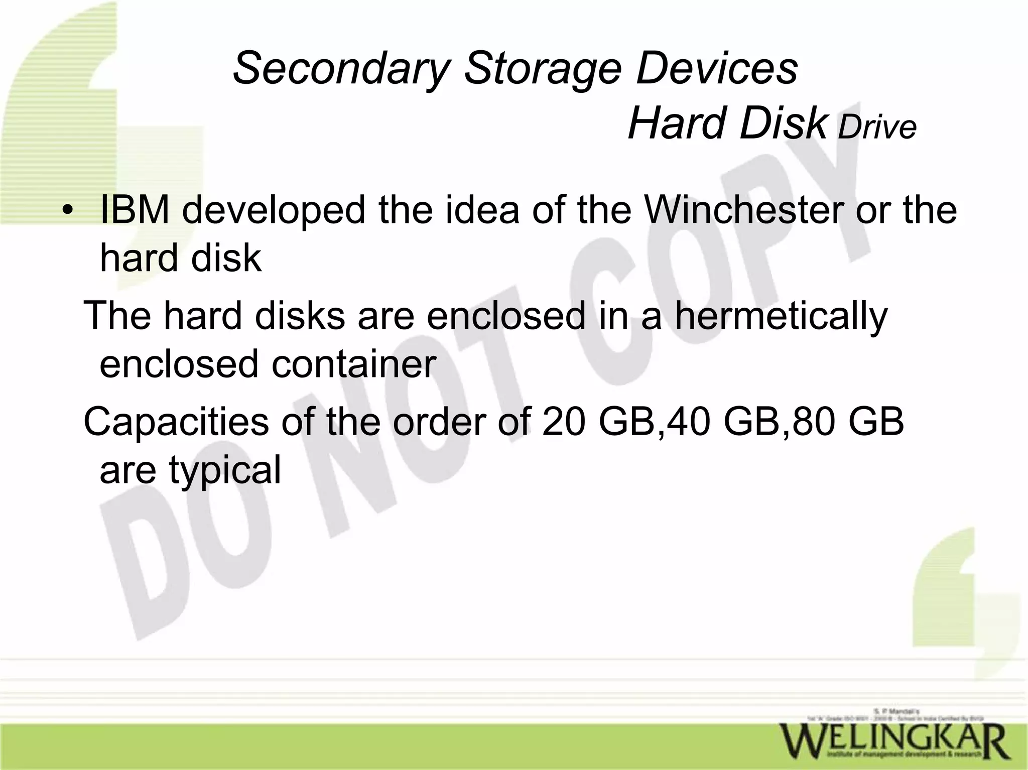 Secondary Storage Devices
                          Hard Disk Drive
• IBM developed the idea of the Winchester or the
  hard disk
 The hard disks are enclosed in a hermetically
  enclosed container
 Capacities of the order of 20 GB,40 GB,80 GB
  are typical
 
