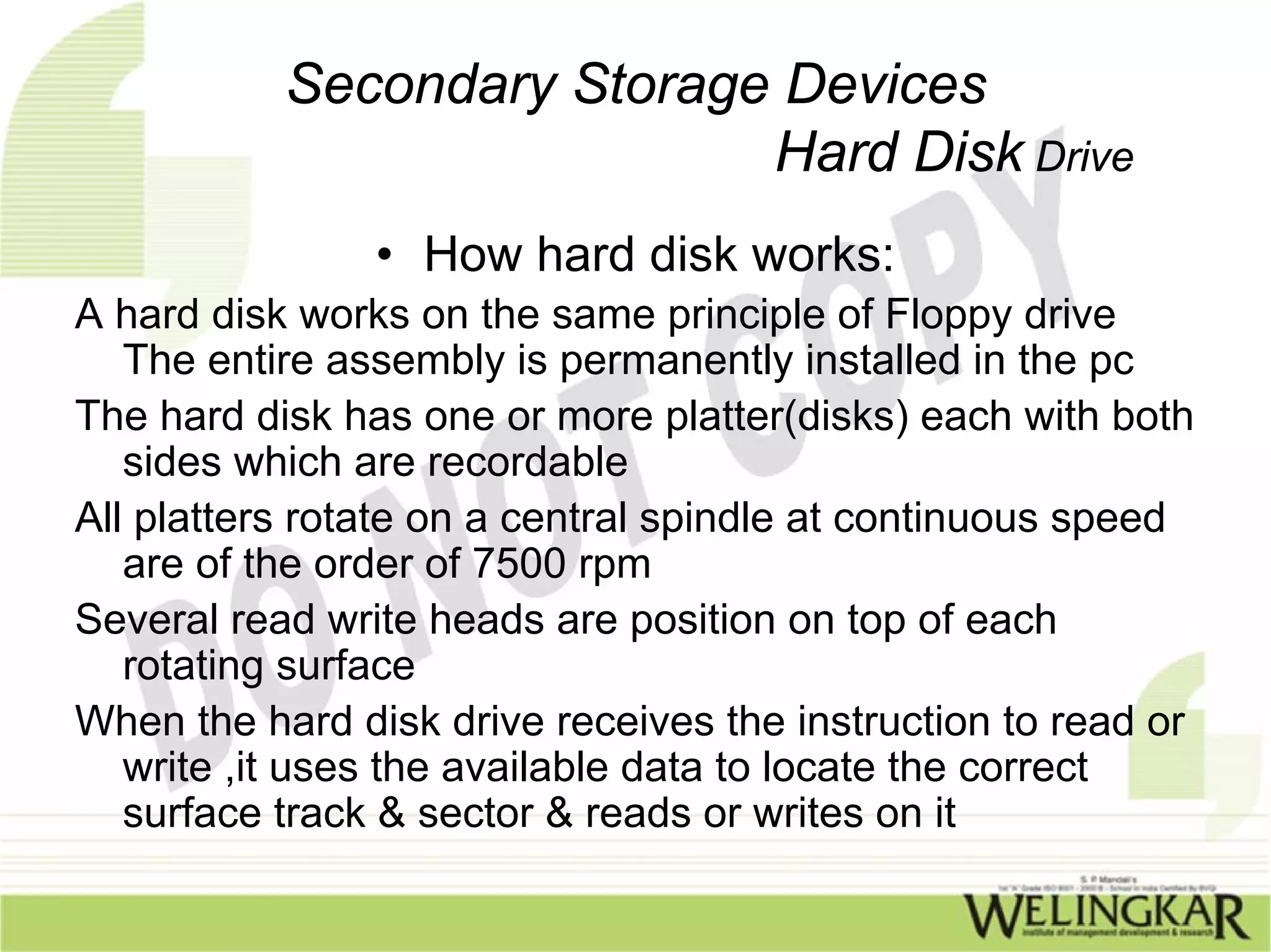 Secondary Storage Devices
                            Hard Disk Drive
                • How hard disk works:
A hard disk works on the same principle of Floppy drive
   The entire assembly is permanently installed in the pc
The hard disk has one or more platter(disks) each with both
   sides which are recordable
All platters rotate on a central spindle at continuous speed
   are of the order of 7500 rpm
Several read write heads are position on top of each
   rotating surface
When the hard disk drive receives the instruction to read or
   write ,it uses the available data to locate the correct
   surface track & sector & reads or writes on it
 