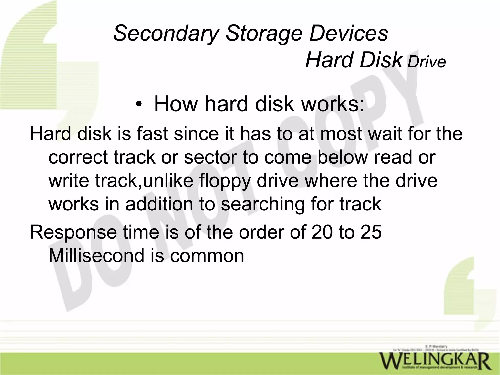Secondary Storage Devices
                           Hard Disk Drive
             • How hard disk works:
Hard disk is fast since it has to at most wait for the
 correct track or sector to come below read or
 write track,unlike floppy drive where the drive
 works in addition to searching for track
Response time is of the order of 20 to 25
 Millisecond is common
 