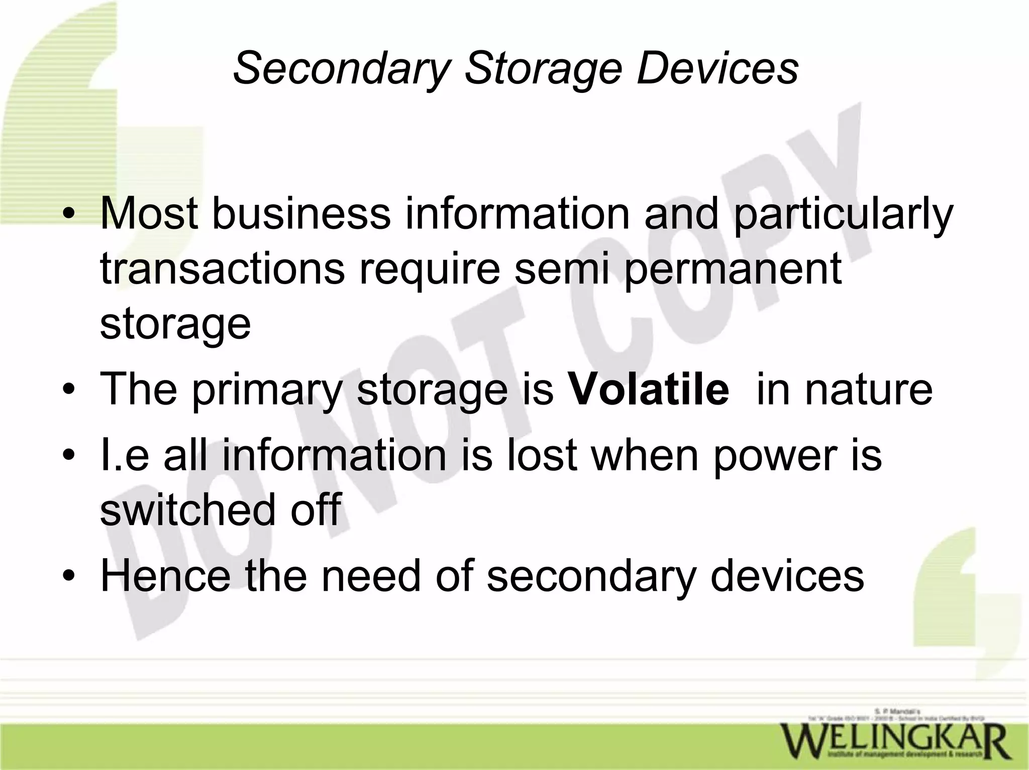 Secondary Storage Devices


• Most business information and particularly
  transactions require semi permanent
  storage
• The primary storage is Volatile in nature
• I.e all information is lost when power is
  switched off
• Hence the need of secondary devices
 