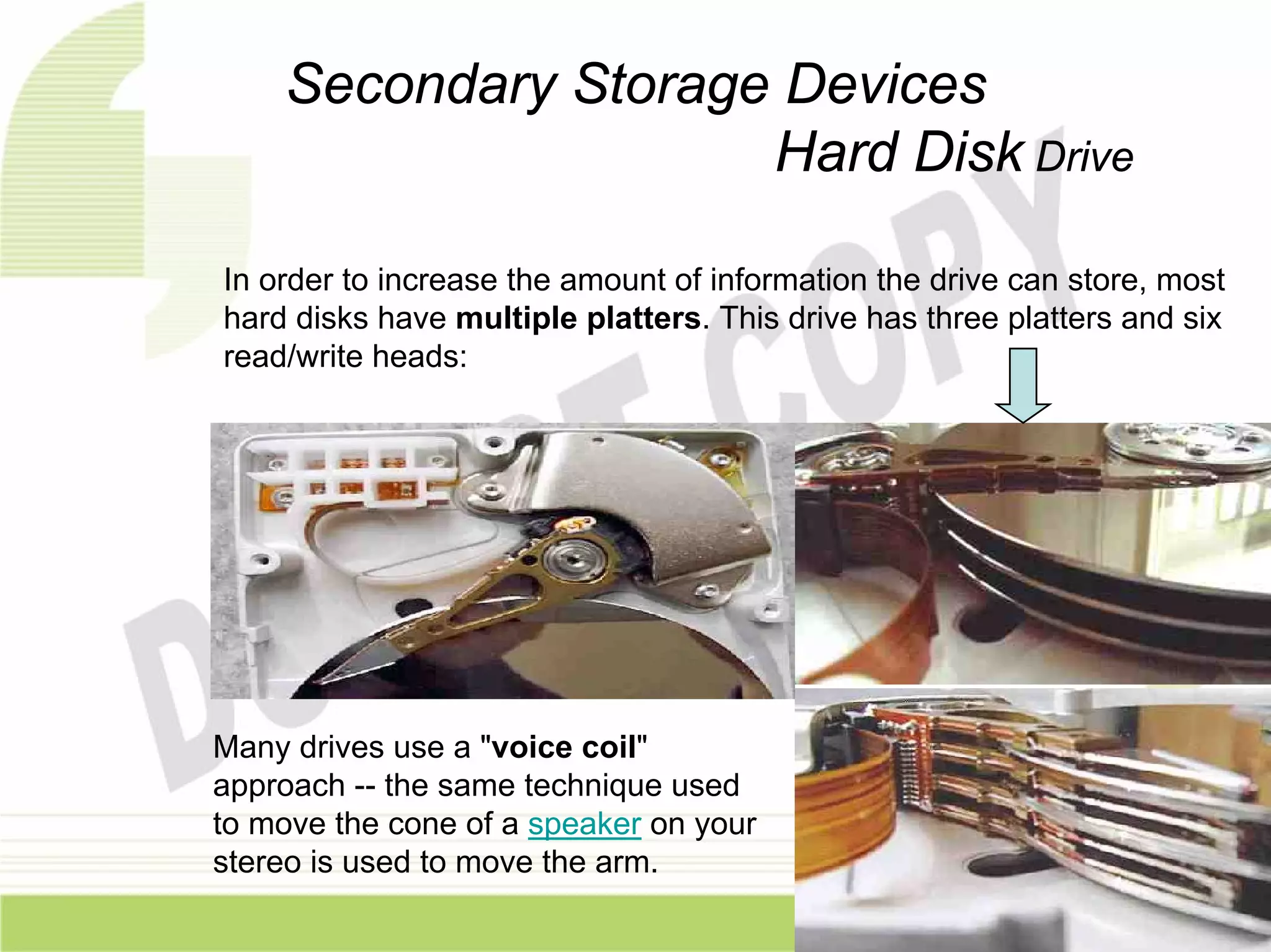 Secondary Storage Devices
                     Hard Disk Drive

In order to increase the amount of information the drive can store, most
hard disks have multiple platters. This drive has three platters and six
read/write heads:




Many drives use a "voice coil"
approach -- the same technique used
to move the cone of a speaker on your
stereo is used to move the arm.
 